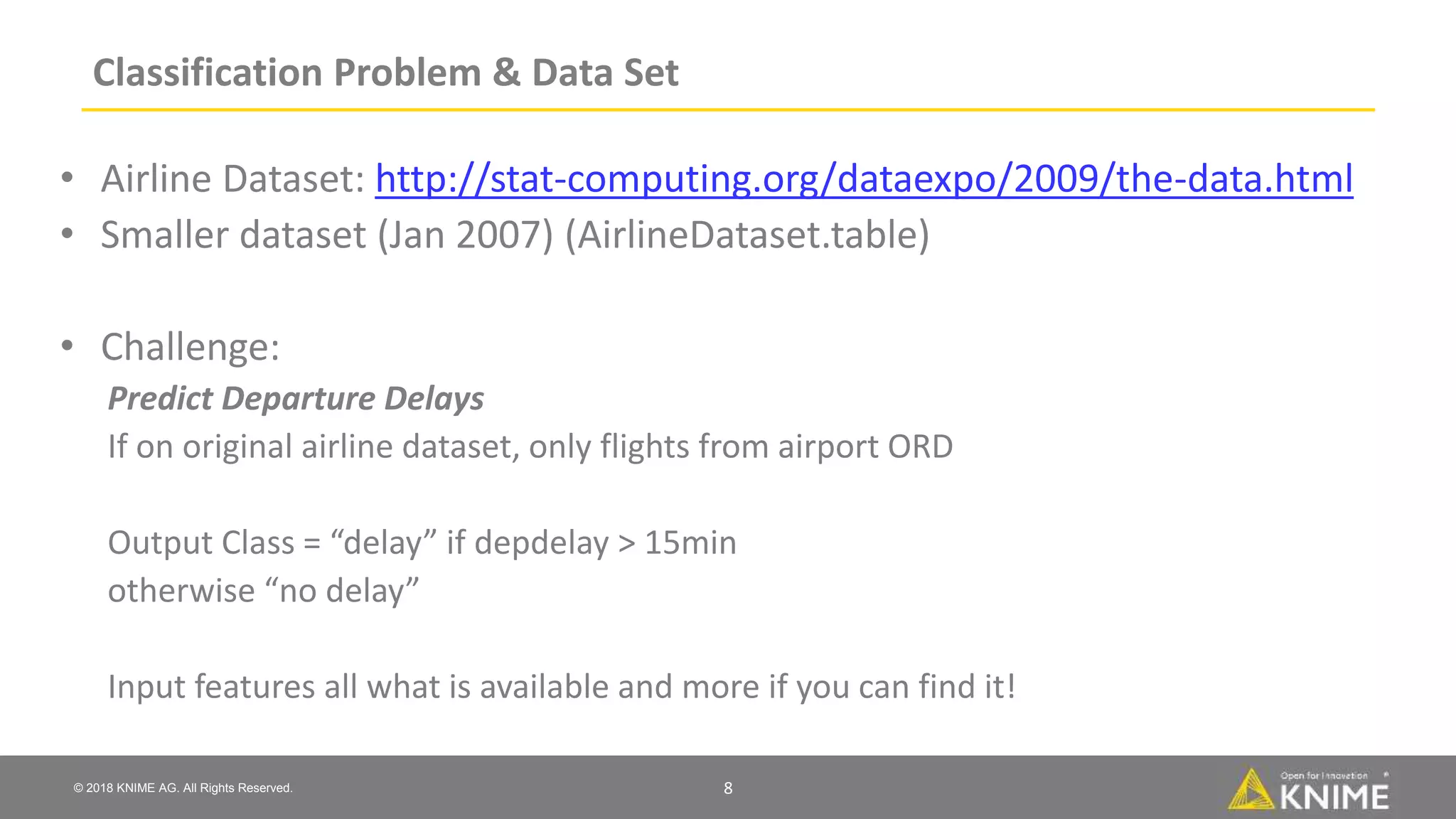 © 2018 KNIME AG. All Rights Reserved.
Classification Problem & Data Set
• Airline Dataset: http://stat-computing.org/dataexpo/2009/the-data.html
• Smaller dataset (Jan 2007) (AirlineDataset.table)
• Challenge:
Predict Departure Delays
If on original airline dataset, only flights from airport ORD
Output Class = “delay” if depdelay > 15min
otherwise “no delay”
Input features all what is available and more if you can find it!
8
 