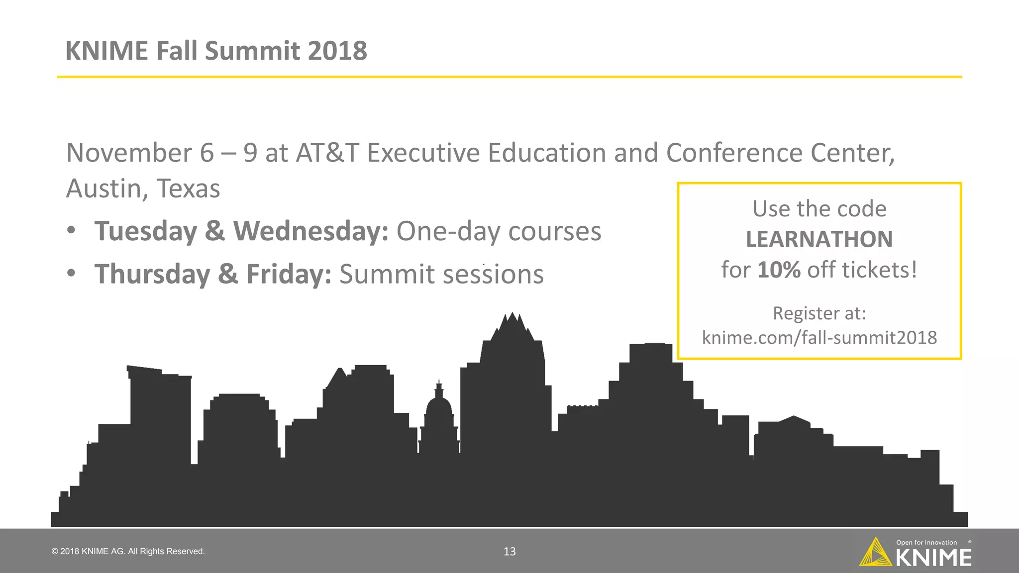 © 2018 KNIME AG. All Rights Reserved. KNIME Fall Summit 2018 November 6 – 9 at AT&T Executive Education and Conference Center, Austin, Texas • Tuesday & Wednesday: One-day courses • Thursday & Friday: Summit sessions Use the code LEARNATHON for 10% off tickets! Register at: knime.com/fall-summit2018 13 