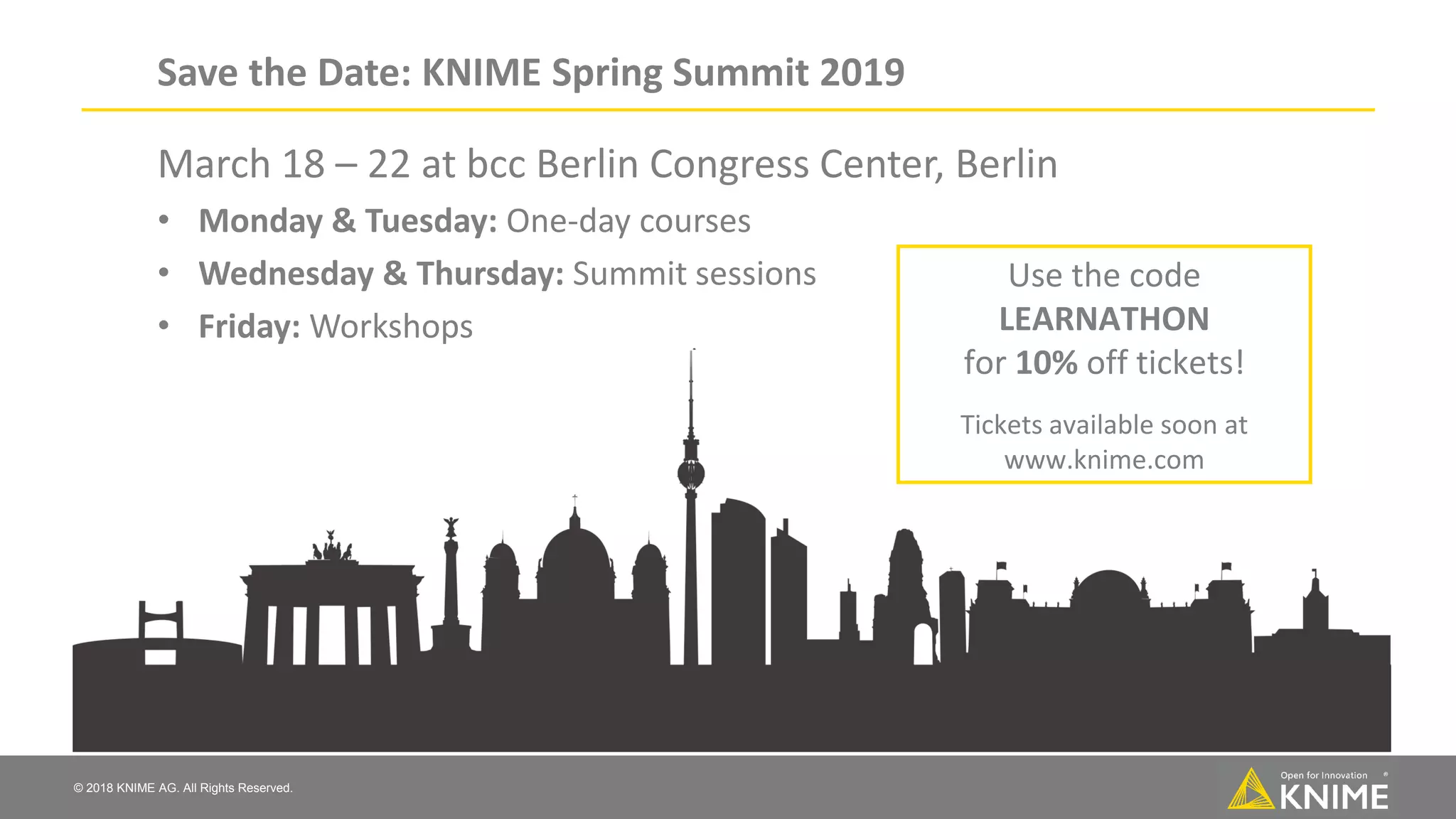 © 2018 KNIME AG. All Rights Reserved. Save the Date: KNIME Spring Summit 2019 March 18 – 22 at bcc Berlin Congress Center, Berlin • Monday & Tuesday: One-day courses • Wednesday & Thursday: Summit sessions • Friday: Workshops Use the code LEARNATHON for 10% off tickets! Tickets available soon at www.knime.com 