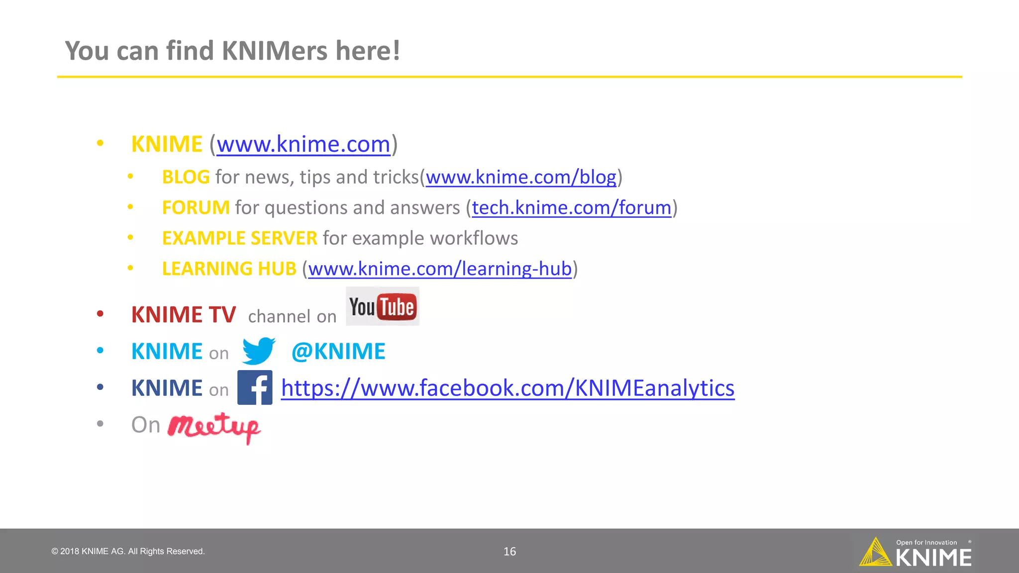 © 2018 KNIME AG. All Rights Reserved. You can find KNIMers here! 16 • KNIME (www.knime.com) • BLOG for news, tips and tricks(www.knime.com/blog) • FORUM for questions and answers (tech.knime.com/forum) • EXAMPLE SERVER for example workflows • LEARNING HUB (www.knime.com/learning-hub) • KNIME TV channel on • KNIME on @KNIME • KNIME on https://www.facebook.com/KNIMEanalytics • On 