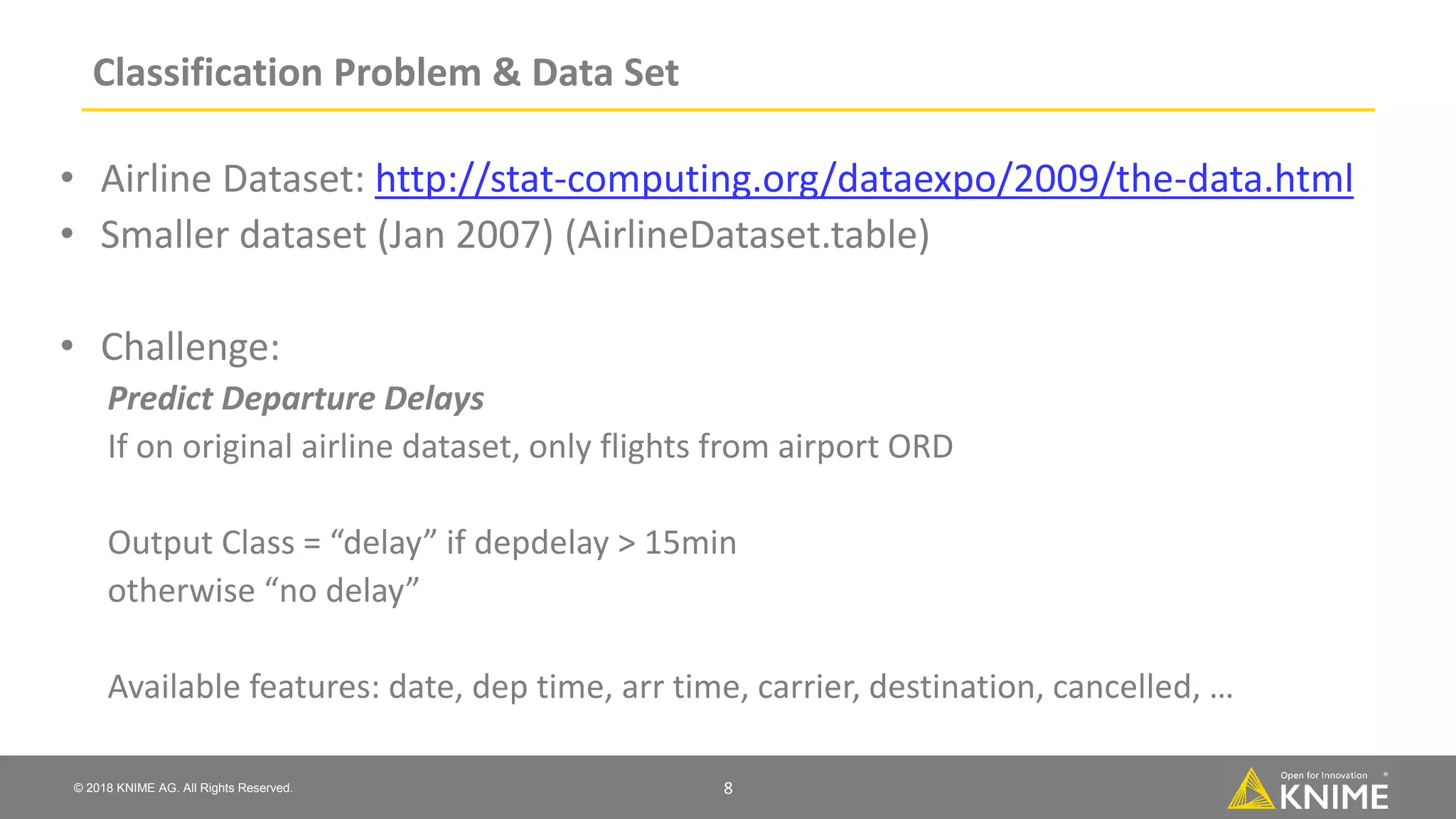 © 2018 KNIME AG. All Rights Reserved. Classification Problem & Data Set • Airline Dataset: http://stat-computing.org/dataexpo/2009/the-data.html • Smaller dataset (Jan 2007) (AirlineDataset.table) • Challenge: Predict Departure Delays If on original airline dataset, only flights from airport ORD Output Class = “delay” if depdelay > 15min otherwise “no delay” Available features: date, dep time, arr time, carrier, destination, cancelled, … 8 