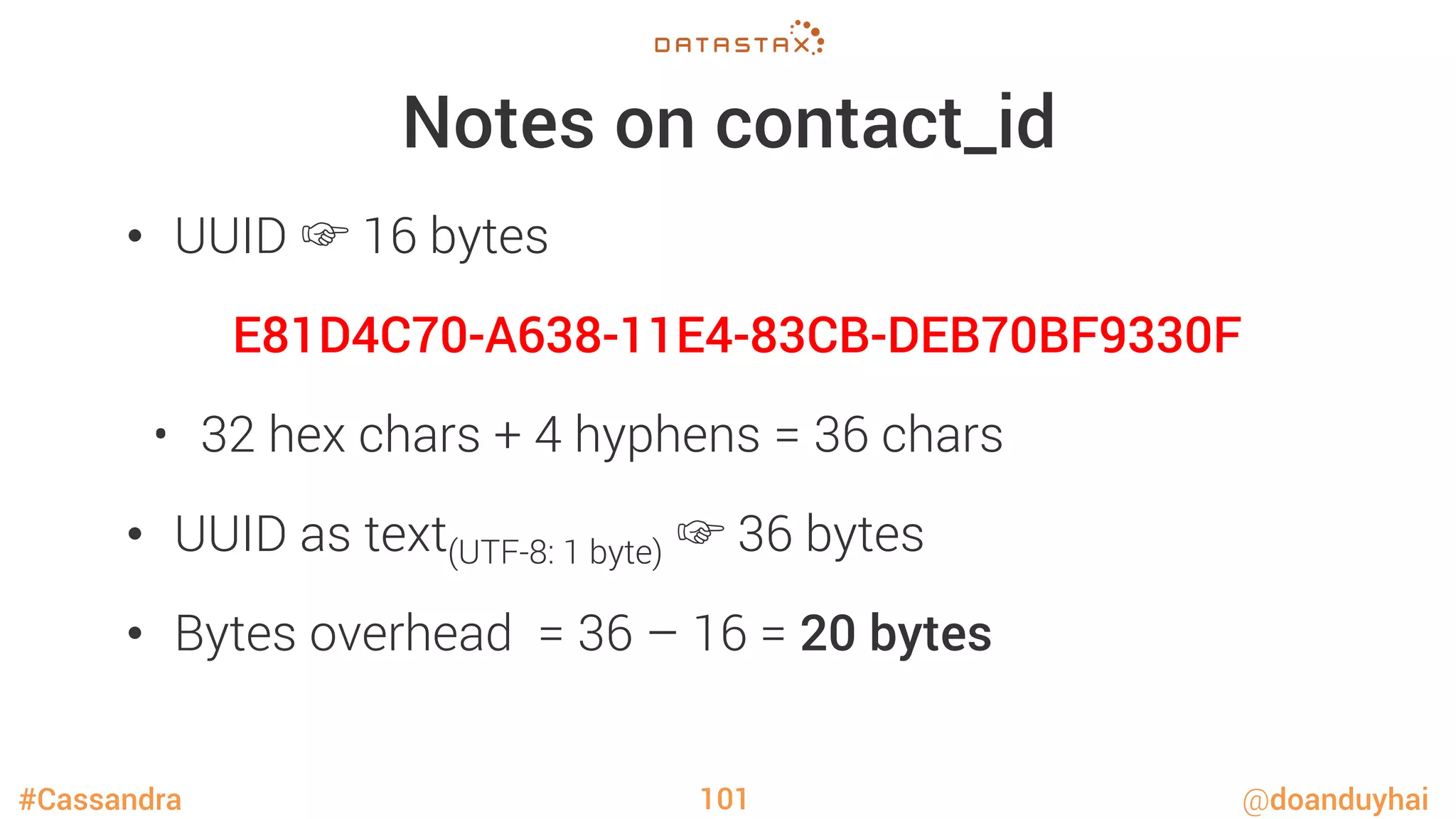 #Cassandra @doanduyhai
Notes on contact_id
•  UUID ☞ 16 bytes
E81D4C70-A638-11E4-83CB-DEB70BF9330F
•  32 hex chars + 4 hyphens = 36 chars
•  UUID as text(UTF-8: 1 byte) ☞ 36 bytes
•  Bytes overhead = 36 – 16 = 20 bytes
101
 