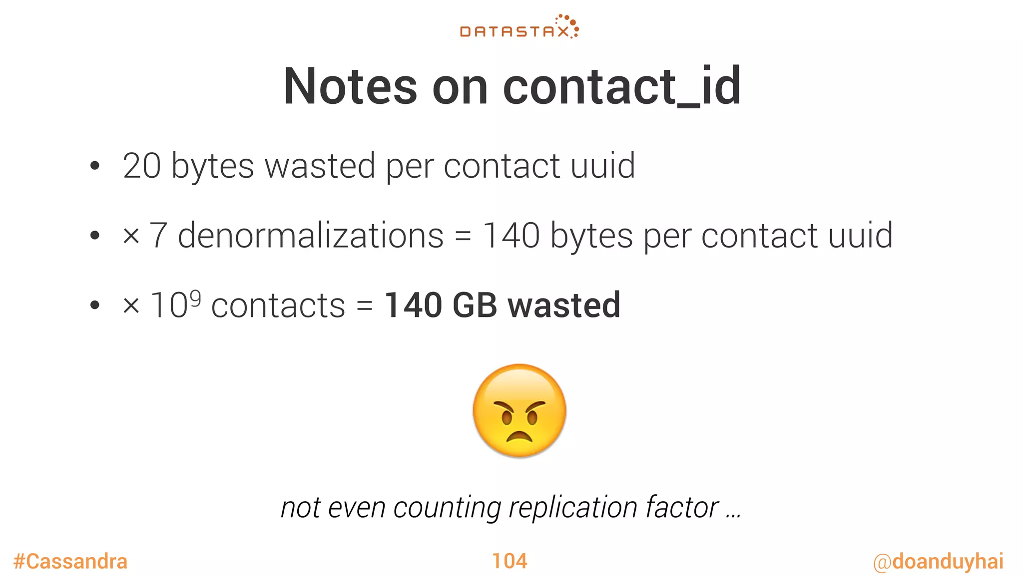 #Cassandra @doanduyhai
Notes on contact_id
•  20 bytes wasted per contact uuid
•  × 7 denormalizations = 140 bytes per contact uuid
•  × 109 contacts = 140 GB wasted
104
😠
not even counting replication factor …
 
