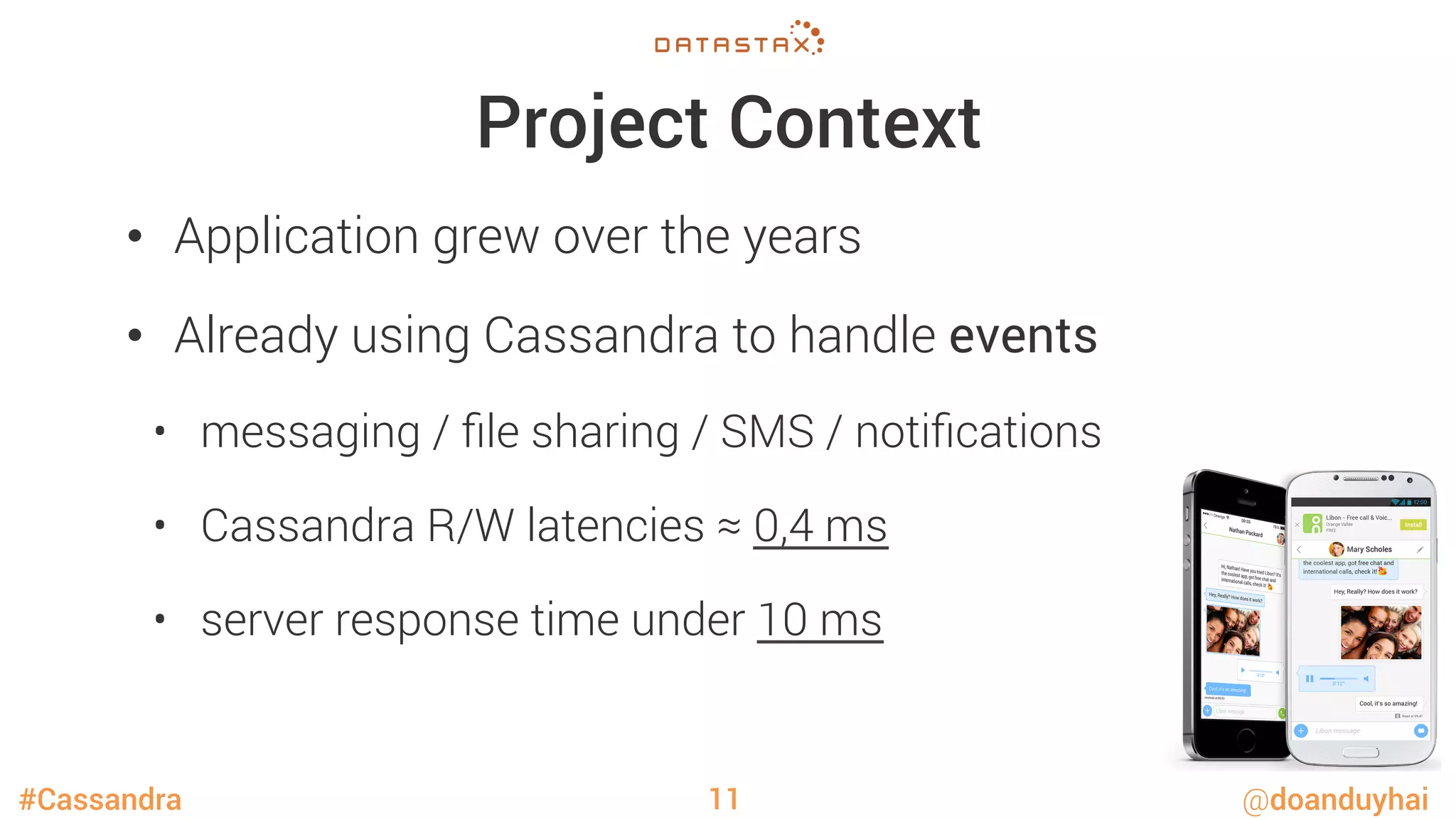 #Cassandra @doanduyhai
Project Context
•  Application grew over the years
•  Already using Cassandra to handle events
•  messaging / ﬁle sharing / SMS / notiﬁcations
•  Cassandra R/W latencies ≈ 0,4 ms
•  server response time under 10 ms
11
 