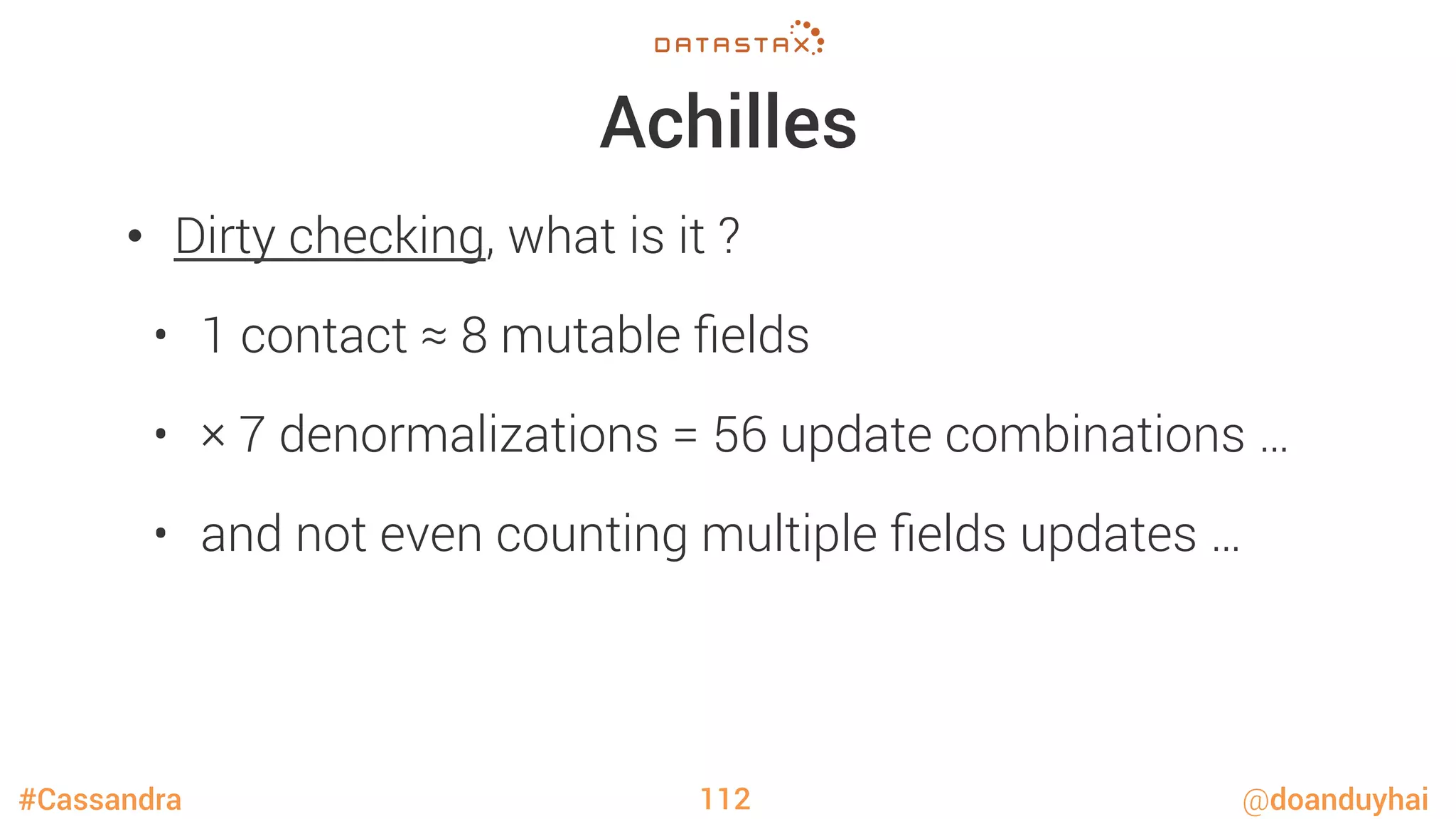 #Cassandra @doanduyhai
Achilles
•  Dirty checking, what is it ?
•  1 contact ≈ 8 mutable ﬁelds
•  × 7 denormalizations = 56 update combinations …
•  and not even counting multiple ﬁelds updates … 
112
 