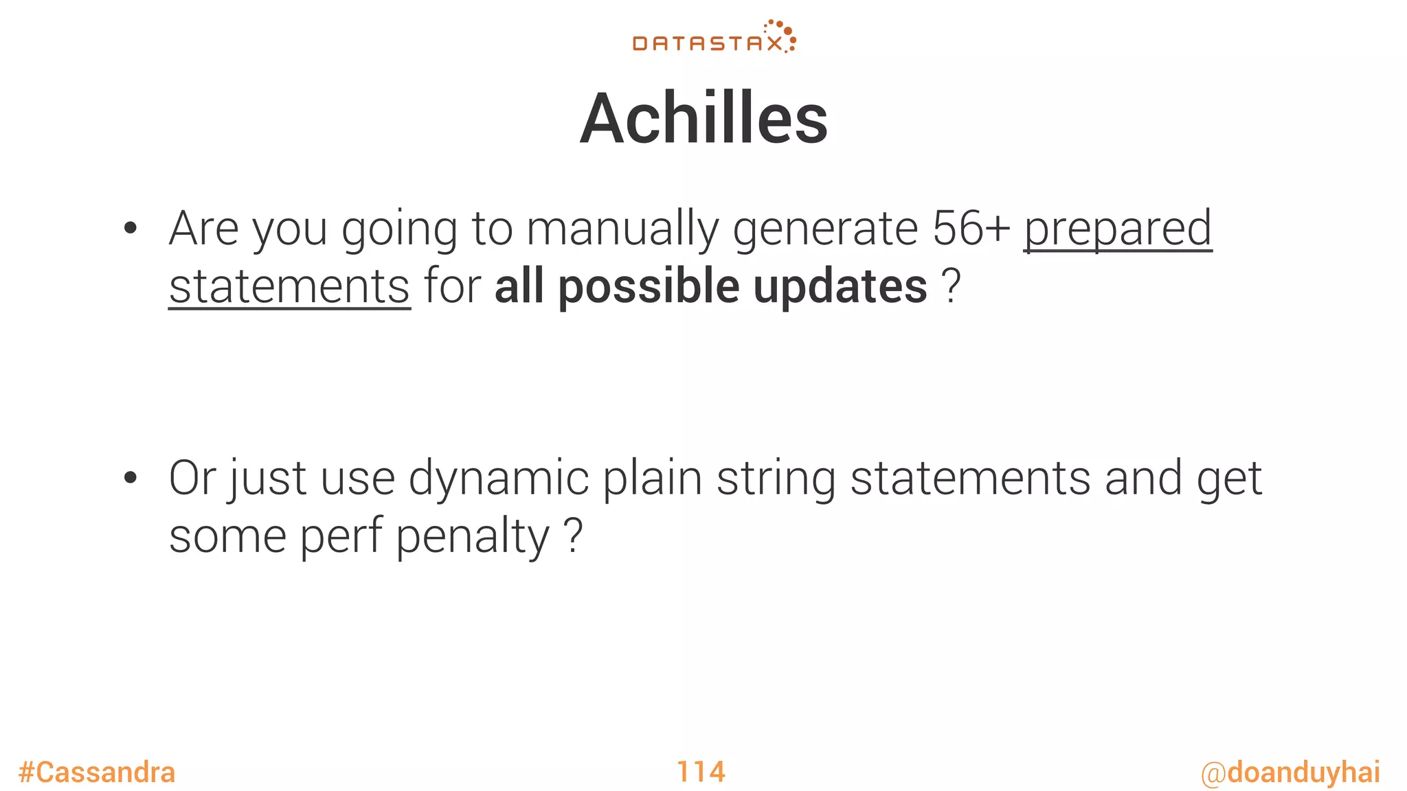 #Cassandra @doanduyhai
Achilles
•  Are you going to manually generate 56+ prepared
statements for all possible updates ?

•  Or just use dynamic plain string statements and get
some perf penalty ?
114
 