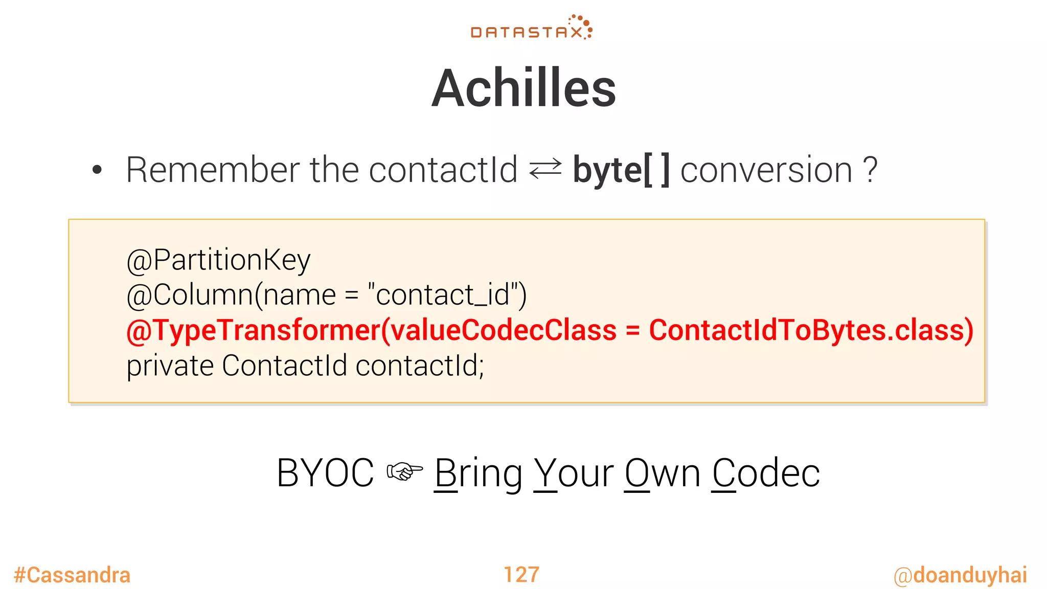 #Cassandra @doanduyhai
Achilles
•  Remember the contactId ⇄ byte[ ] conversion ?
127
@PartitionKey
@Column(name = "contact_id")
@TypeTransformer(valueCodecClass = ContactIdToBytes.class)
private ContactId contactId;
BYOC ☞ Bring Your Own Codec
 