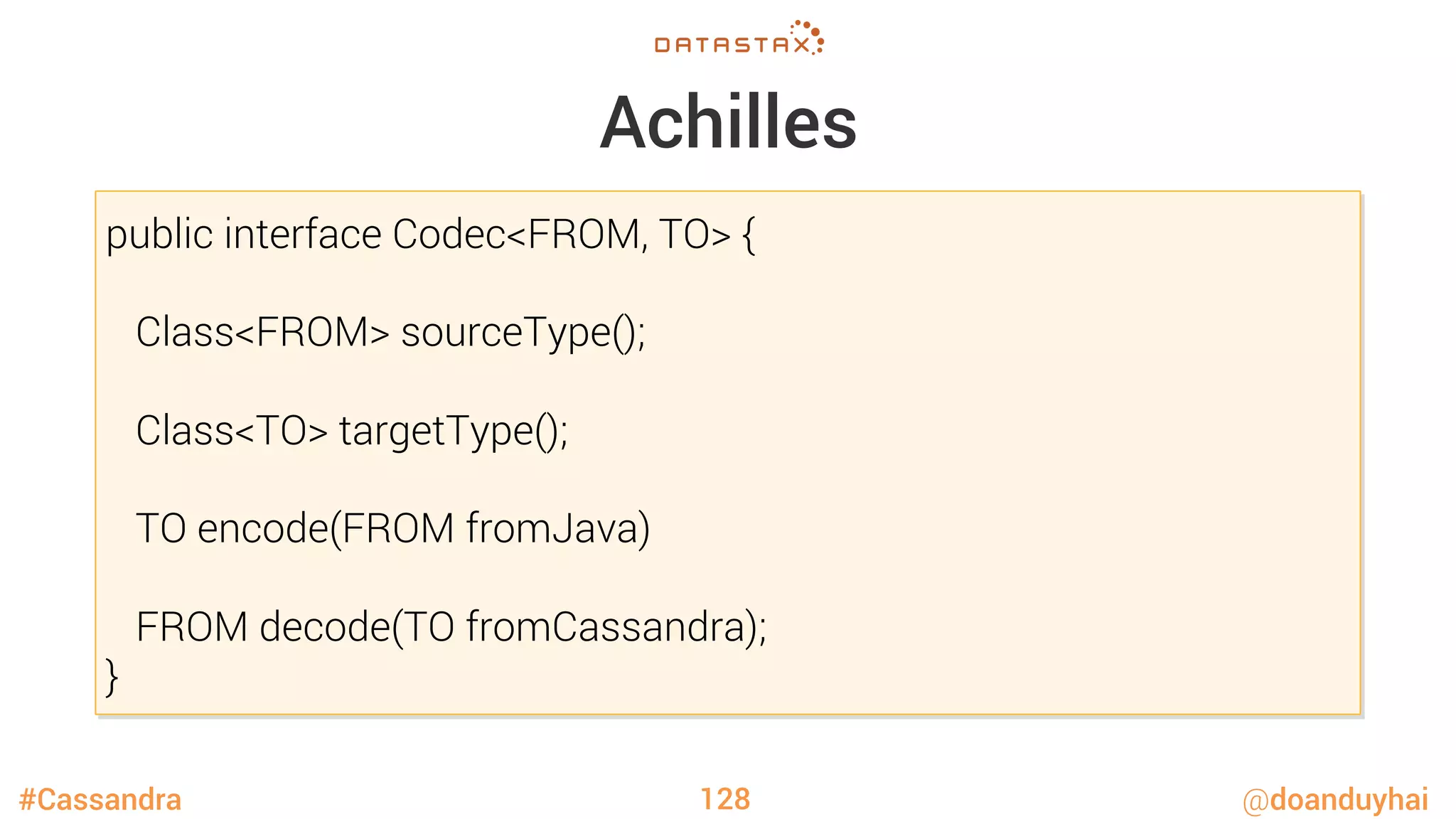 #Cassandra @doanduyhai
Achilles
128
public interface Codec<FROM, TO> {

Class<FROM> sourceType();

Class<TO> targetType();

TO encode(FROM fromJava)

FROM decode(TO fromCassandra);
}
 