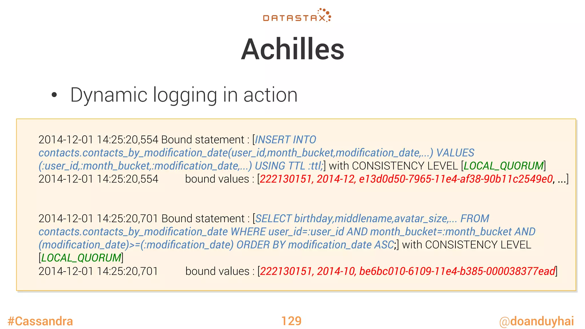 #Cassandra @doanduyhai
Achilles
•  Dynamic logging in action
129

2014-12-01 14:25:20,554 Bound statement : [INSERT INTO
contacts.contacts_by_modiﬁcation_date(user_id,month_bucket,modiﬁcation_date,...) VALUES
(:user_id,:month_bucket,:modiﬁcation_date,...) USING TTL :ttl;] with CONSISTENCY LEVEL [LOCAL_QUORUM]

2014-12-01 14:25:20,554 bound values : [222130151, 2014-12, e13d0d50-7965-11e4-af38-90b11c2549e0, ...]



2014-12-01 14:25:20,701 Bound statement : [SELECT birthday,middlename,avatar_size,... FROM
contacts.contacts_by_modiﬁcation_date WHERE user_id=:user_id AND month_bucket=:month_bucket AND
(modiﬁcation_date)>=(:modiﬁcation_date) ORDER BY modiﬁcation_date ASC;] with CONSISTENCY LEVEL

[LOCAL_QUORUM]

2014-12-01 14:25:20,701 bound values : [222130151, 2014-10, be6bc010-6109-11e4-b385-000038377ead]
 