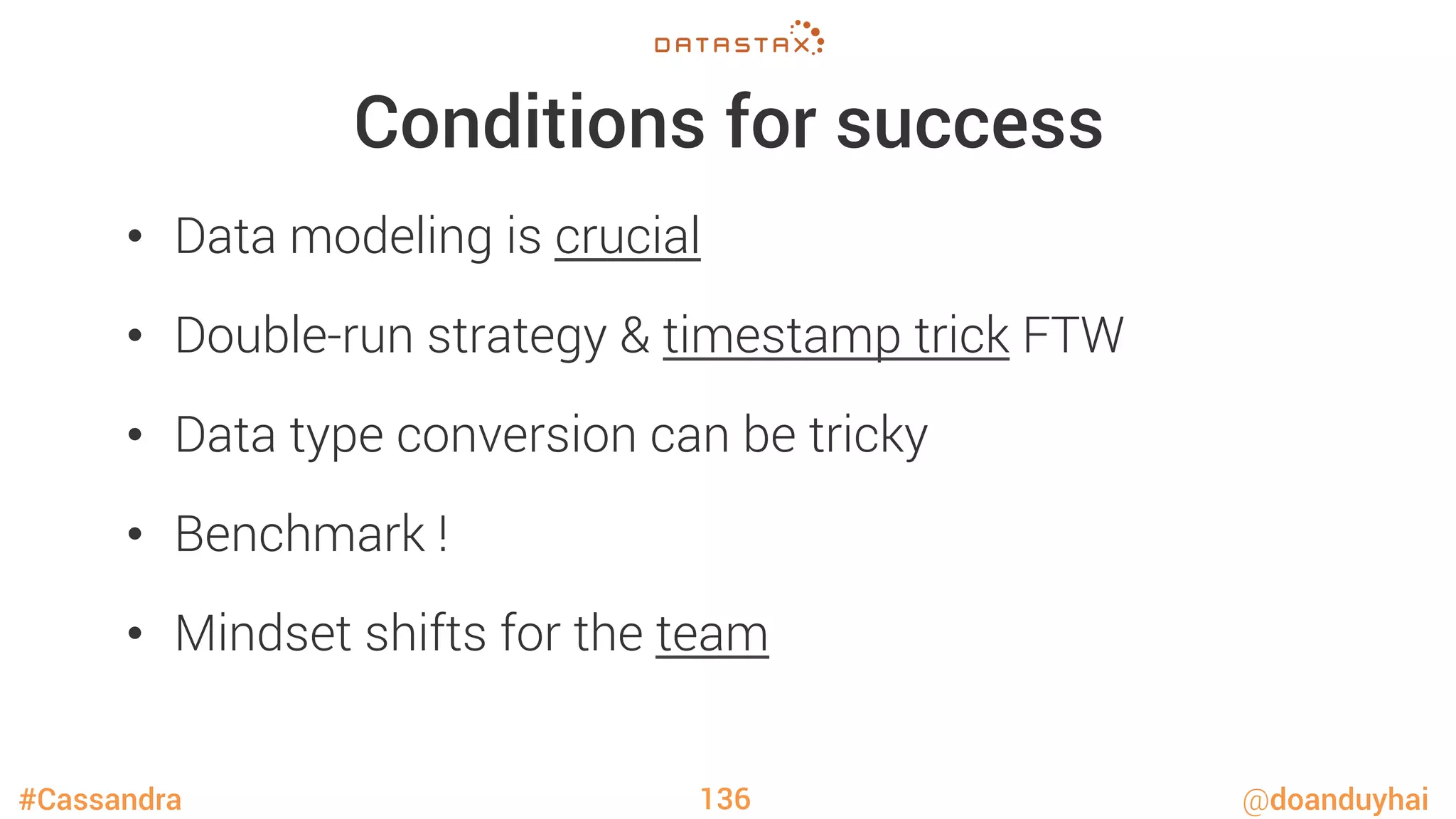 #Cassandra @doanduyhai
Conditions for success
•  Data modeling is crucial
•  Double-run strategy & timestamp trick FTW
•  Data type conversion can be tricky
•  Benchmark !
•  Mindset shifts for the team
136
 