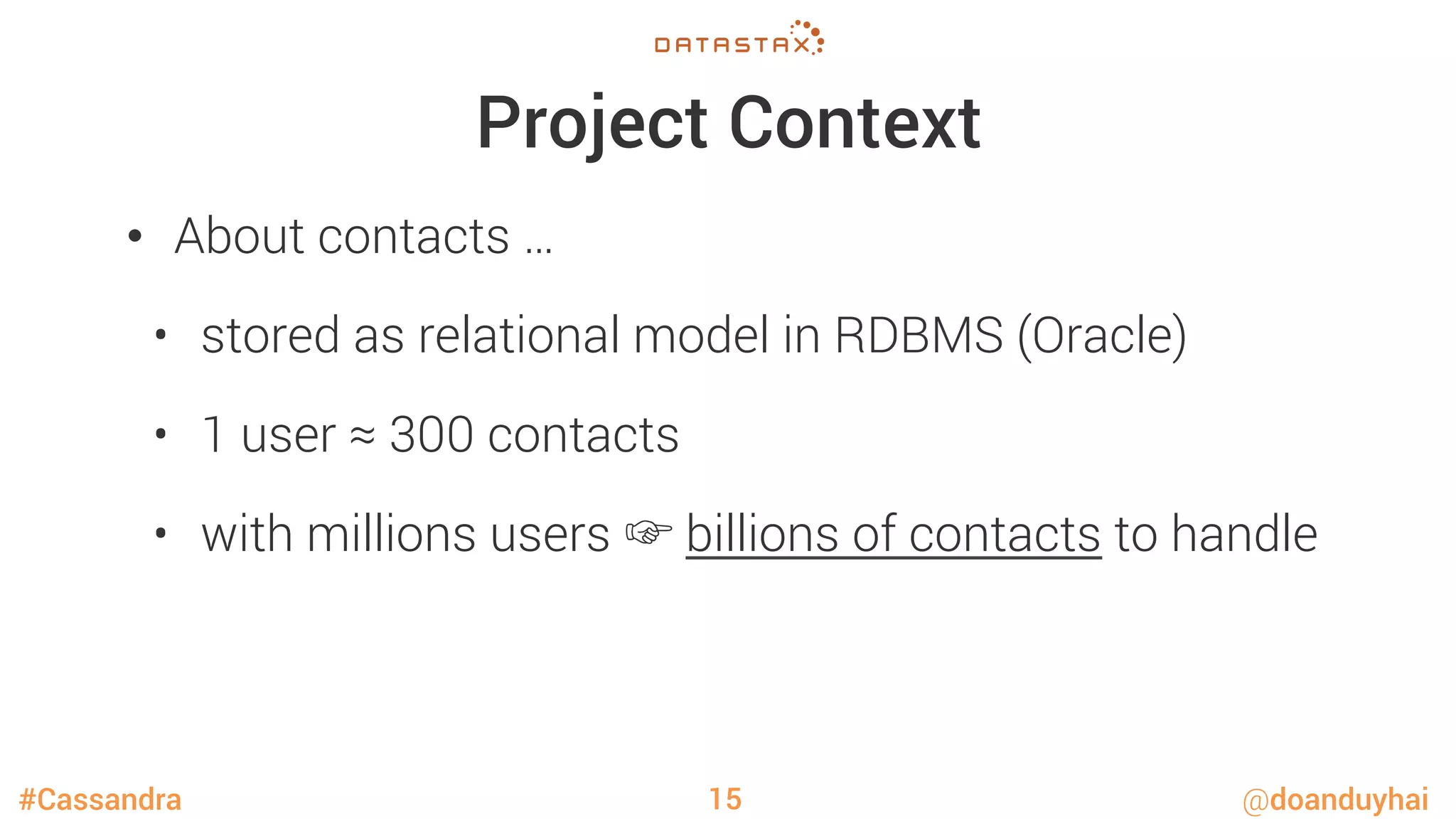 #Cassandra @doanduyhai
Project Context
•  About contacts …
•  stored as relational model in RDBMS (Oracle)
•  1 user ≈ 300 contacts
•  with millions users ☞ billions of contacts to handle
15
 