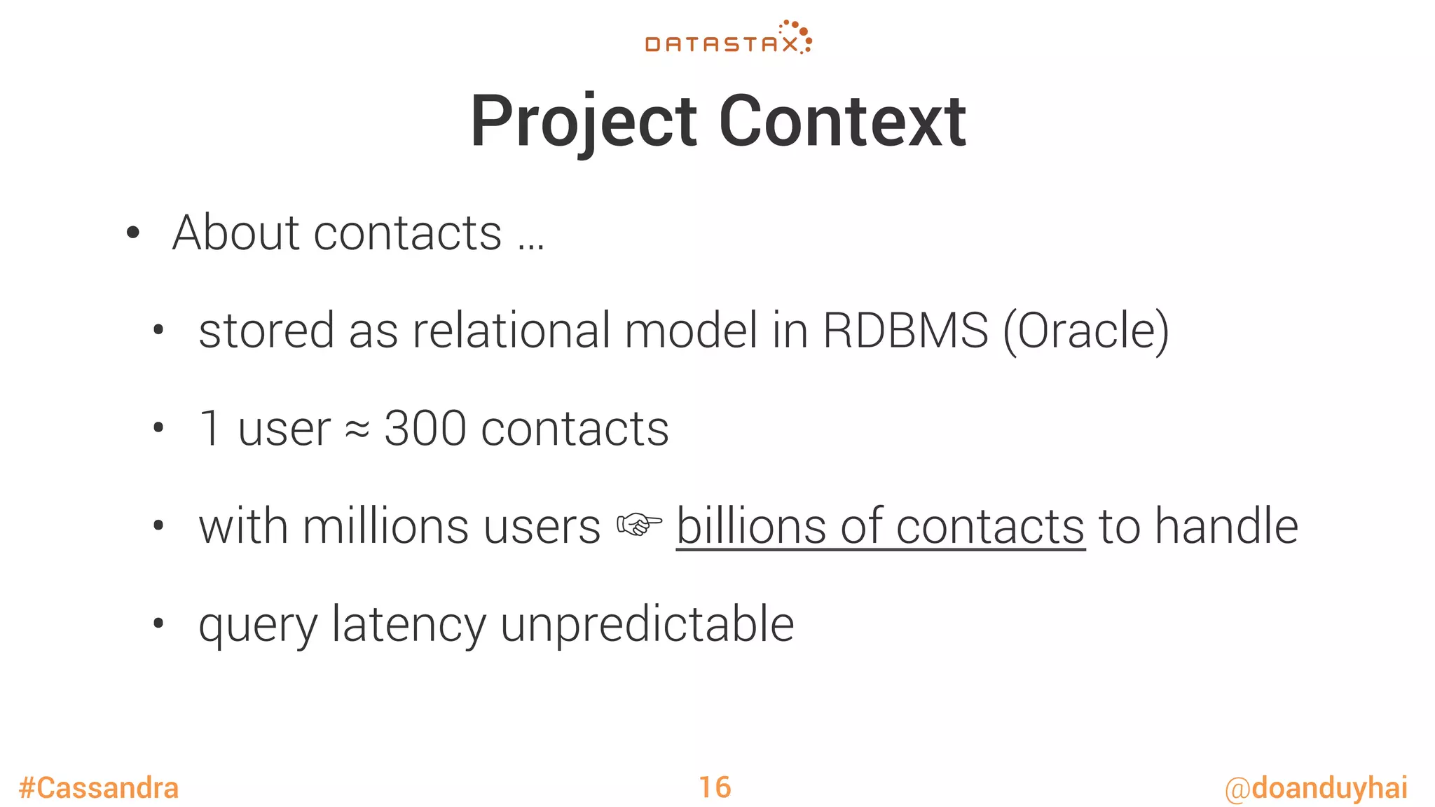 #Cassandra @doanduyhai
Project Context
•  About contacts …
•  stored as relational model in RDBMS (Oracle)
•  1 user ≈ 300 contacts
•  with millions users ☞ billions of contacts to handle
•  query latency unpredictable
16
 