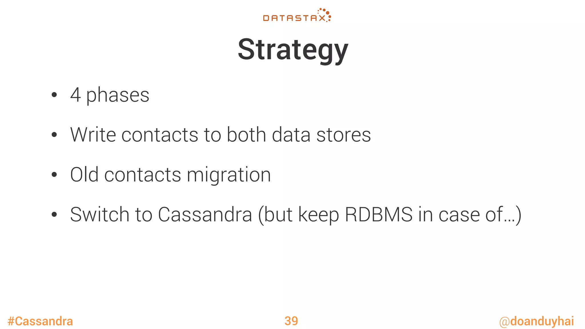 #Cassandra @doanduyhai
Strategy
•  4 phases
•  Write contacts to both data stores
•  Old contacts migration
•  Switch to Cassandra (but keep RDBMS in case of…)
39
 