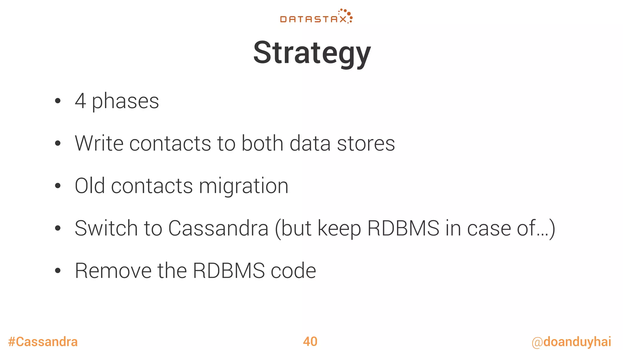 #Cassandra @doanduyhai
Strategy
•  4 phases
•  Write contacts to both data stores
•  Old contacts migration
•  Switch to Cassandra (but keep RDBMS in case of…)
•  Remove the RDBMS code
40
 