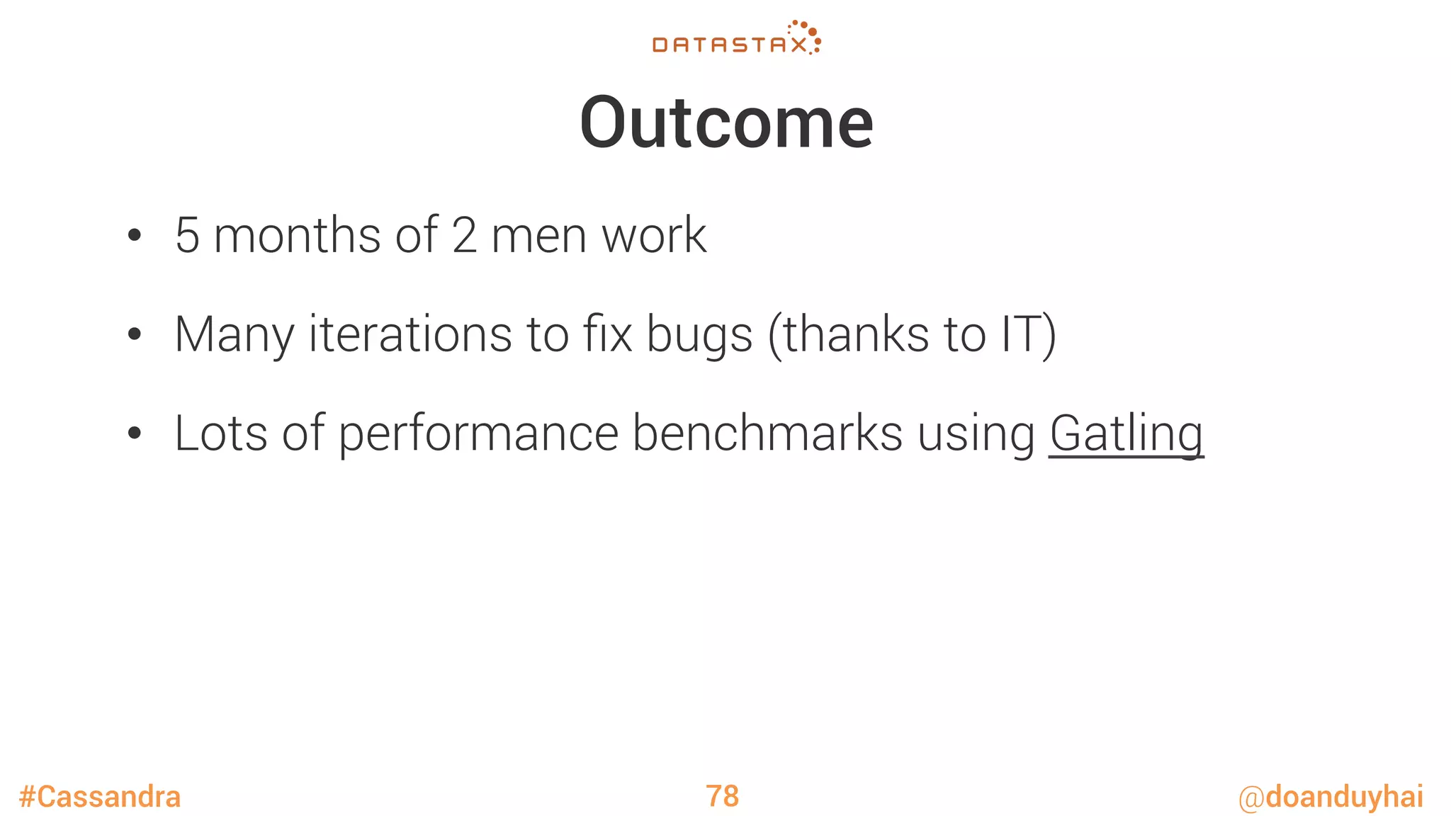 #Cassandra @doanduyhai
Outcome
•  5 months of 2 men work
•  Many iterations to ﬁx bugs (thanks to IT)
•  Lots of performance benchmarks using Gatling
78
 