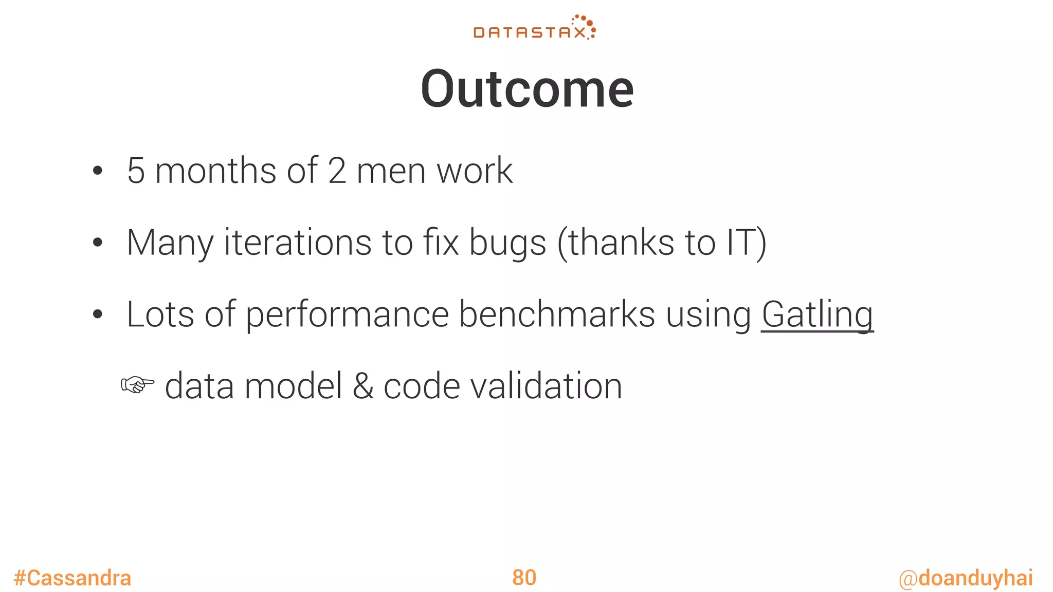 #Cassandra @doanduyhai
Outcome
•  5 months of 2 men work
•  Many iterations to ﬁx bugs (thanks to IT)
•  Lots of performance benchmarks using Gatling

☞ data model & code validation
80
 