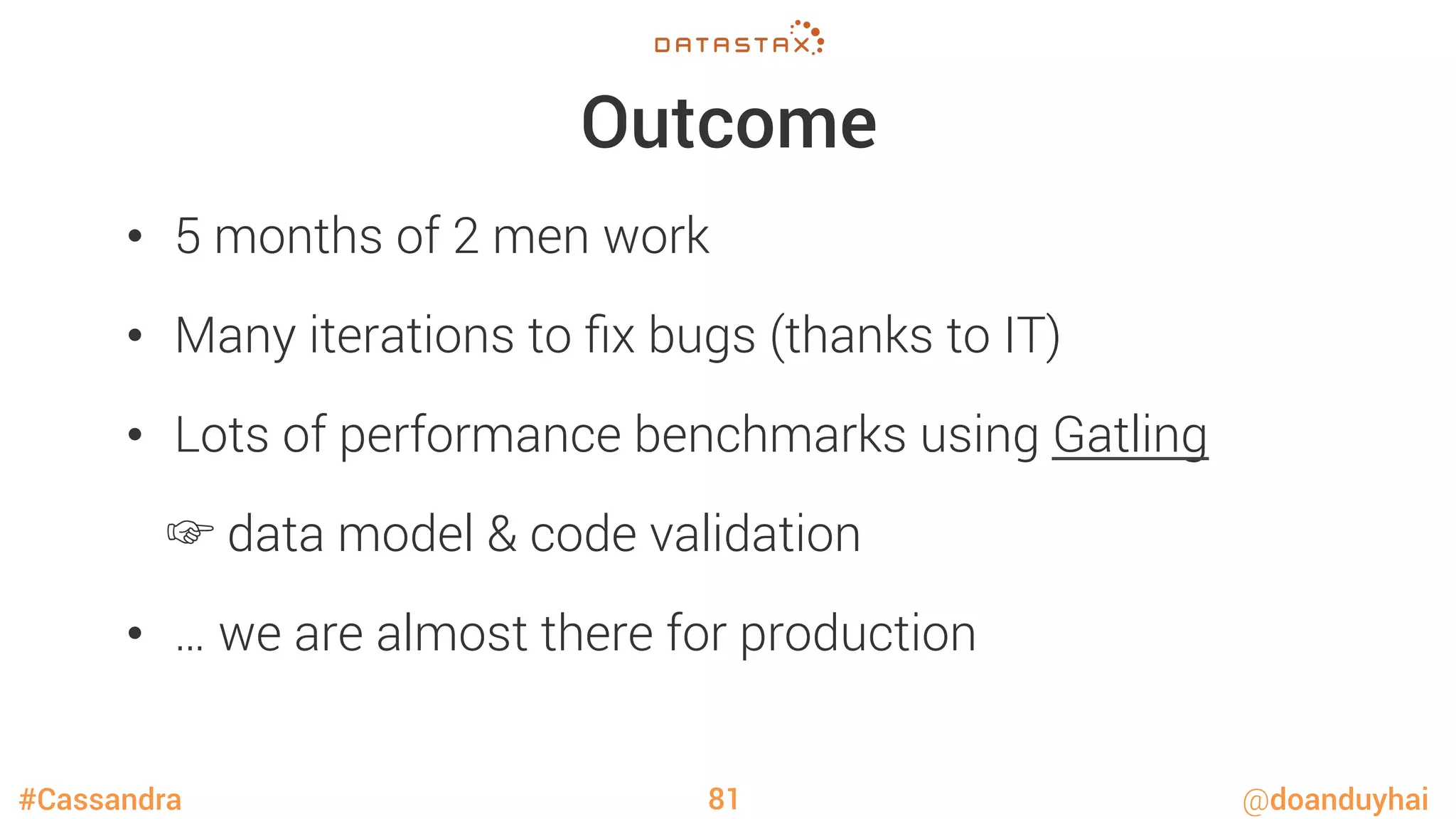#Cassandra @doanduyhai
Outcome
•  5 months of 2 men work
•  Many iterations to ﬁx bugs (thanks to IT)
•  Lots of performance benchmarks using Gatling

☞ data model & code validation
•  … we are almost there for production
81
 