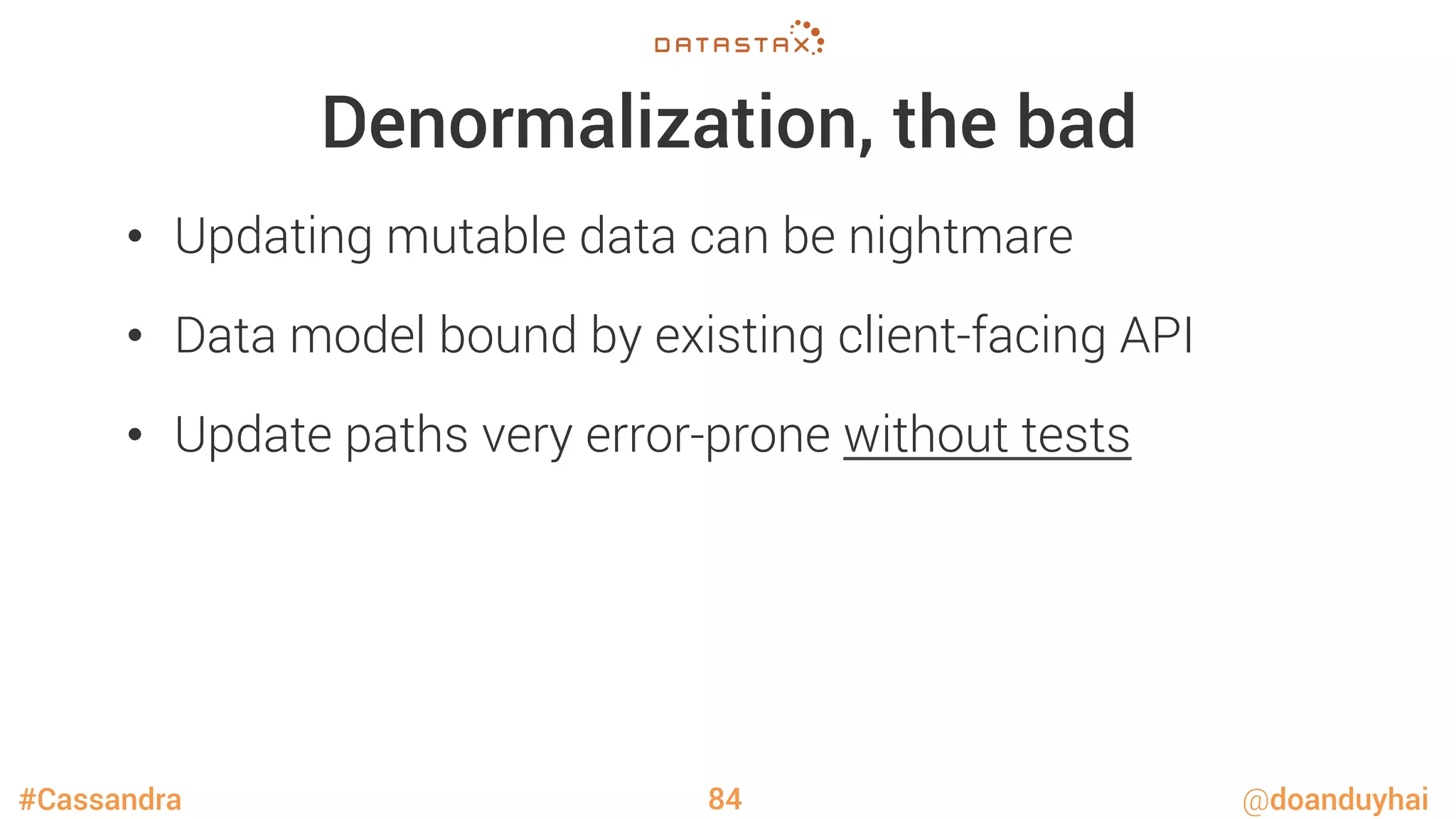 #Cassandra @doanduyhai
Denormalization, the bad
•  Updating mutable data can be nightmare
•  Data model bound by existing client-facing API
•  Update paths very error-prone without tests
84
 