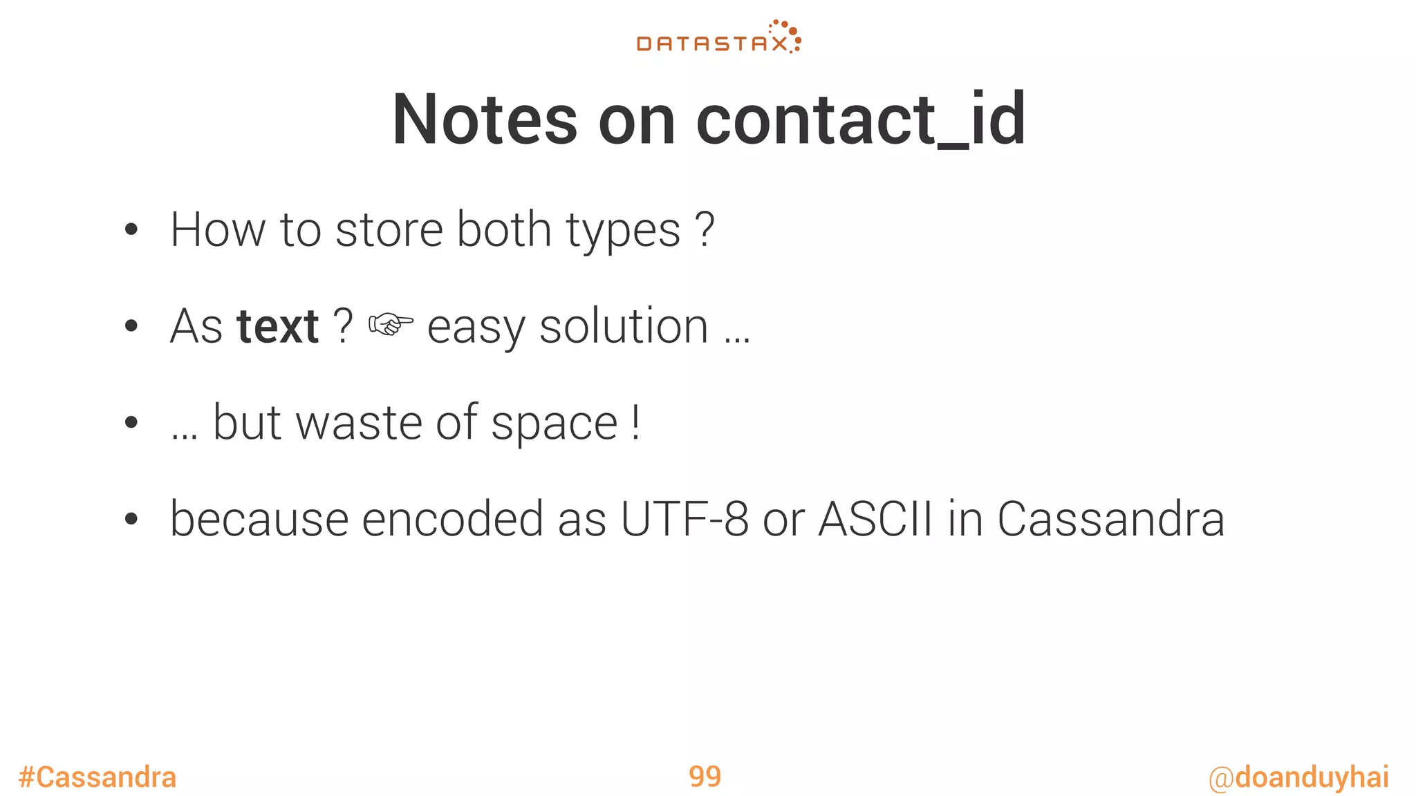 #Cassandra @doanduyhai
Notes on contact_id
•  How to store both types ?
•  As text ? ☞ easy solution …
•  … but waste of space !
•  because encoded as UTF-8 or ASCII in Cassandra
99
 