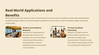 Real-World Applications and
Benefits
Effective data anonymization unlocks the value of sensitive data across various industries, enabling innovation while upholding ethical
standards and legal compliance. By de-risking datasets, organizations can fuel research, enhance marketing strategies, and improve
products safely.
Medical and Academic
Research
Researchers can analyze patient or
participant data to discover new
treatments and social trends without
compromising individual privacy.
Anonymized data is crucial for
longitudinal studies and sharing data
among institutions.
Privacy-Compliant
Marketing
Marketers can analyze customer
behavior, segment audiences, and
personalize campaigns using
anonymized data. This allows for data-
driven decision-making without the high
risk associated with handling raw PII.
 