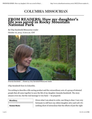 MoreStory
Related Media
COLUMBIA MISSOURIAN
FROM READERS: How my daughter's
life was saved in Rocky Mountain
National Park
By Chip Sandstedt/Missourian reader
October 16, 2014 | 6:00 a.m. CDT
Amanda Sandstedt ¦ Shared by Chip Sandstedt/Missourian reader
Chip Sandstedt lives in Columbia.
I'm writing to describe a life-saving product and the extraordinary acts of a group of talented
people that all came together to save the life of my daughter Amanda Sandstedt. The story
amazes even me, but the real message is very basic — be prepared.
Given what I am about to write, one thing is clear: I am very
fortunate to still have my oldest daughter alive and well. It’s
nothing short of miraculous that the efforts of just the right
FROM READERS: How my daughter's life was saved in Rock... http://www.columbiamissourian.com/a/180222/from-readers-h...
1 of 4 3/1/15, 4:12 PM
 