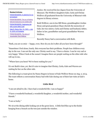 Related Articles
FROM READERS: A valentine for my
ex-husband
FROM READERS: The joy of finding
beloved treasures at an estate sale
FROM READERS: Celebrating fall
with a poem titled 'Leaf'
Gale D. Stone, Nov. 14, 1943 — July
21, 2014, of Frontenac
FROM READERS: The story of
'remarkable' Ruth Welliver
Justice. He received his law degree from the University of
Missouri. The Welliver daughters Gale, Carla and Christy
Welliver all graduated from the University of Missouri with
degrees in library science.
Ruth Welliver, son in law Bill Stone, granddaughter Jordan
Stone and great grandson Chase cherish the memories of
Gale, her two sisters, Carla and Christy and husband, father,
father in law, grandfather and great-grandfather Warren
Welliver.
Recently Nancy had a conversation with Ruth.
"Ruth, you are so stoic — happy, even. How do you do it after all you have been through?"
"Sometimes I feel alone; lonely. But everyone has their problems. People lose children every
day in the war. I am not the only one. Christy used to say, 'I have a choice. I can be very sad or
very happy.' When I look at the sunset I imagine there are people waiting on the other side who
will say to me,
"'Where have you been? We've been waiting for you.'"
It's not Ruth's time, yet. But it's nice to imagine that Christy, Carla, Gale and Warren are
waiting for her on the other side.
The following is a toast given by Nancy Rogers in honor of Gale Welliver Stone on Aug. 2, 2014.
The toast reflects a conversation Nancy had with Gale during one of their last visits at Gale's
home.
Little Bird
“I am not afraid to die. I have had a wonderful life. I am so happy!”
“I have a wonderful husband, a wonderful daughter, a wonderful mother, and wonderful
friends.”
“I am so lucky.”
We sit at the dining table looking out at the green lawn. A little bird flies up to the feeder
hanging from a branch on the tree just outside the window.
FROM READERS: Nancy Rogers gives a farewell toast to a friend http://www.columbiamissourian.com/a/177465/from-readers-na...
2 of 4 3/1/15, 4:14 PM
 