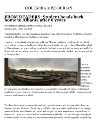 COLUMBIA MISSOURIAN
FROM READERS: Student heads back
home to Albania after 6 years
By VASIAN MARKOLLARI/MISSOURIAN READER
April 30, 2014 | 6:00 a.m. CDT
Vasian Markollari moved from Albania to Missouri as a child. Over spring break, the MU junior
traveled to Albania for the first time in six years.
I went over spring break with my mom to Tirana, Albania, to visit my grandparents, specifically
my grandma, because we had found out late last year that she had cancer. Since I hadn’t been back
to Albania in over six years, and my grandmother’s situation was only getting worse, we decided to
fly out and visit her. While I was there, I got the chance to go see the city that I was born in and left
at the age of four.
 
This is a
panoramic
view of the
outskirts of
Tirana, the
capital.
Everything is
still being
developed and new buildings there are always struggling to be completed. Lack of funding and
conflicts in property rights are the two major grounds for disagreement and the reason why most
progress tends to come to a halt.
 
The above image shows a mosque located right in the city center, and only two blocks from the
Eastern Orthodox Christian Church. My grandfather told me that the significance of this mosque
was that it had a mosaic border all around with images that were less common in some kinds of
Islamic art.  I grew up in an Orthodox Christian household in the U.S., and although the majority
of Albanians are Muslim, there is a very widespread religious tolerance amongst the people living
 