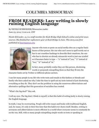 COLUMBIA MISSOURIAN
FROM READERS: Lazy writing is slowly
ruining English language
By NICOLE SCHROEDER/Missourian reader
June 23, 2014 | 6:00 a.m. CDT
Nicole Schroeder, 15, is a staff member for Rock Bridge High School's online and print news
sources. She finished her sophomore year at Rock Bridge in June. This story was first
published at bearingnews.org.
Anyone who texts or posts on social media sites on a regular basis
knows of that person: the one who can’t seem to spell words out or
has to use countless hashtags to describe their emotions, the one
who has to shorten an already minuscule word to just one symbol
so it becomes faster to type — "u" instead of "you," "2" instead of
"two," "@" instead of "at."
In fact, many probably realize they are this person, shortening
words or purposely misspelling them so that they fit into the
character limits set by Twitter or different phone carriers.
I can list many people in my life who write texts and emails in this fashion or friends and
family who have asked me why I take the time to spell out my texts instead of just shortening
everything as they do. They don’t see the problem in using the numerous abbreviations and
alternative spellings that this generation of socialites has created.
“What’s the big deal?” they ask.
I roll my eyes. The big deal, I think to myself, is that this habit of writing lazily is slowly ruining
the English language.
In truth, I may be overreacting. People still write essays and books with traditional English,
and, for many, it’s only in their free time that this habit ever shows itself. Besides, writing in
acronyms and abbreviations is more efficient in a world where everyone seems to constantly be
on the run. Still, with so many people misspelling simple words on tests or speaking in
FROM READERS: Lazy writing is slowly ruining English language http://www.columbiamissourian.com/a/175578/from-readers-la...
1 of 2 3/1/15, 4:16 PM
 
