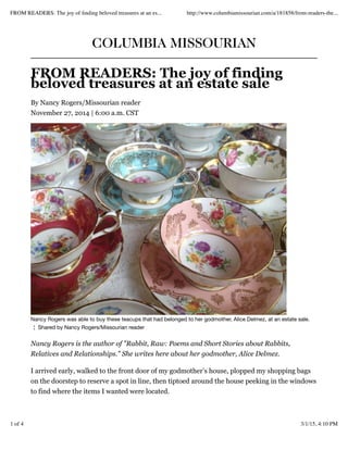 COLUMBIA MISSOURIAN
FROM READERS: The joy of finding
beloved treasures at an estate sale
By Nancy Rogers/Missourian reader
November 27, 2014 | 6:00 a.m. CST
Nancy Rogers was able to buy these teacups that had belonged to her godmother, Alice Delmez, at an estate sale.
¦ Shared by Nancy Rogers/Missourian reader
Nancy Rogers is the author of "Rabbit, Raw: Poems and Short Stories about Rabbits,
Relatives and Relationships." She writes here about her godmother, Alice Delmez.
I arrived early, walked to the front door of my godmother’s house, plopped my shopping bags
on the doorstep to reserve a spot in line, then tiptoed around the house peeking in the windows
to find where the items I wanted were located.
FROM READERS: The joy of ﬁnding beloved treasures at an es... http://www.columbiamissourian.com/a/181858/from-readers-the...
1 of 4 3/1/15, 4:10 PM
 