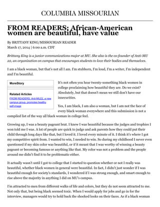 MoreStory
Related Articles
FROM READERS: Anti­MU22, a new
campus group, promotes healthy
self­image
COLUMBIA MISSOURIAN
FROM READERS: African­American
women are beautiful, have value
By BRITTANY KING/MISSOURIAN READER
March 17, 2014 | 6:00 a.m. CDT
Brittany King is a junior communications major at MU. She also is the co­founder of Anti­MU
22, an organization on campus that encourages students to love their bodies and themselves.
I am a black woman, but that's not all I am. I'm stubborn, I'm loud, I'm a writer, I'm independent
and I'm beautiful.
It's not often you hear twenty-something black women in
college proclaiming how beautiful they are. Do we exist?
Absolutely, but that doesn't mean we still don't have our
insecurities.
Yes, I am black, I am also a woman, but I am not the face of
every black woman everywhere and this submission is not a
compiled list of the way all black woman in college feel.
Growing up, I was a beauty pageant brat. I knew I was beautiful because the judges and trophies I
won told me I was. A lot of people are quick to judge and ask parents how they could put their
child through long days like that, but I loved it. I loved every minute of it. I think it’s where I got
my competitive spirit from. I wanted to win, I needed to win. So during my childhood I never even
questioned if my skin color was beautiful, or if it meant that I was worthy of winning a beauty
pageant or becoming famous or anything like that. My color was not a problem and the people
around me didn’t find it to be problematic either.
It actually wasn’t until I got to college that I started to question whether or not I really was
beautiful, whether black women in general were beautiful. In fact, I didn’t just wonder if I was
beautiful enough for society's standards, I wondered if I was strong enough, and smart enough to
rise above the majority in anything I did on MU's campus.
I’m attracted to men from different walks of life and colors, but they do not seem attracted to me.
Not only that, but being black seemed toxic. When I would apply for jobs and go in for the
interview, managers would try to hold back the shocked looks on their faces. As if a black woman
 