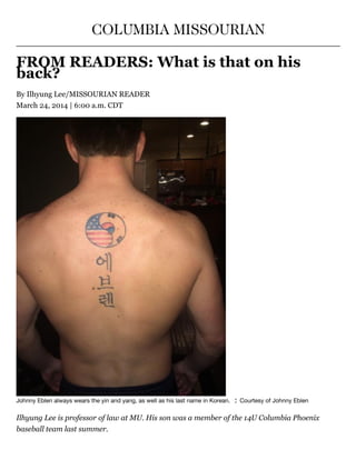 COLUMBIA MISSOURIAN
FROM READERS: What is that on his
back?
By Ilhyung Lee/MISSOURIAN READER
March 24, 2014 | 6:00 a.m. CDT
Johnny Eblen always wears the yin and yang, as well as his last name in Korean.   ¦  Courtesy of Johnny Eblen
Ilhyung Lee is professor of law at MU. His son was a member of the 14U Columbia Phoenix
baseball team last summer.
 