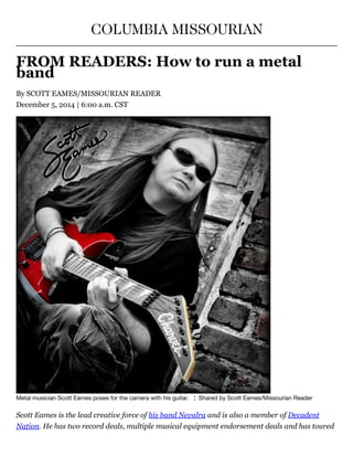 COLUMBIA MISSOURIAN
FROM READERS: How to run a metal
band
By SCOTT EAMES/MISSOURIAN READER
December 5, 2014 | 6:00 a.m. CST
Metal musician Scott Eames poses for the camera with his guitar.   ¦  Shared by Scott Eames/Missourian Reader
Scott Eames is the lead creative force of his band Nevalra and is also a member of Decadent
Nation. He has two record deals, multiple musical equipment endorsement deals and has toured
 