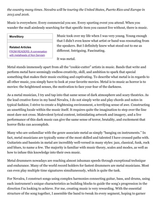 MoreStory
Related Articles
FROM READERS: A conversation
with metalheads of Non Serviam
the country many times. Nevalra will be touring the United States, Puerto Rico and Europe in
2015 and 2016.
Music is everywhere. Every commercial you see. Every sporting event you attend. When you
wander the mall aimlessly searching for that specific item you cannot live without, there is music.
Music took over my life when I was very young. Young enough
that I didn’t even know what artist or band was resonating from
the speakers. But I definitely knew what stood out to me as
different. Intriguing. Fascinating.
It was metal.
Metal stands immensely apart from all the “cookie-cutter” artists in music. Bands that write and
perform metal have seemingly endless creativity, skill, and ambition to spark that special
something that makes their music exciting and captivating. To describe what metal is in regards to
all other music, you simply have to look at your favorite movies. Metal is to music as horror is to
movies: the heightened senses, the motivation to face your fear of the darkness.
As a metal musician, I try and tap into that same sense of dark atmosphere and scary theatrics. As
the lead creative force in my band Nevalra, I do not simply write and play chords and notes in
typical fashion; I strive to create a frightening environment, a terrifying sense of awe. Constructing
an unsettling locale within the music itself. It requires quite the imagination to step over the line
most dare not cross. Malevolent lyrical content, intimidating artwork and imagery, and a live
performance of this dark music can give the same sense of terror, brutality, and excitement that
horror flicks can accomplish.
Many who are unfamiliar with the genre associate metal as simply “banging on instruments.” In
fact, metal musicians are typically some of the most skilled and talented I have crossed paths with.
Guitarists and bassists in metal are incredibly well-versed in many styles: jazz, classical, funk, rock
and blues, to name a few. The majority is familiar with music theory, scales and modes, as well as
how to infuse this knowledge into their own music.
Metal drummers nowadays are reaching almost inhuman speeds through exceptional technique
and endurance. Many of the world record holders for fastest drummers are metal musicians. Most
can even play multiple time signatures simultaneously, which is quite the task.
For Nevalra, I construct songs using complex harmonies connecting guitar, bass, and drums, using
each instrument’s unique characteristics as building blocks to guide the song’s progression in the
direction I’m looking to achieve. For me, creating music is very rewarding. With the essential
structure of the song together, I assemble the band to tweak its every segment, hoping to garner
 