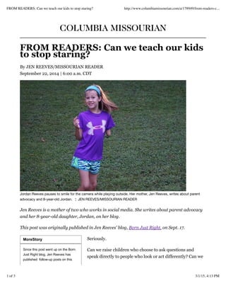 MoreStory
Since this post went up on the Born
Just Right blog, Jen Reeves has
published follow-up posts on this
COLUMBIA MISSOURIAN
FROM READERS: Can we teach our kids
to stop staring?
By JEN REEVES/MISSOURIAN READER
September 22, 2014 | 6:00 a.m. CDT
Jordan Reeves pauses to smile for the camera while playing outside. Her mother, Jen Reeves, writes about parent
advocacy and 8-year-old Jordan. ¦ JEN REEVES/MISSOURIAN READER
Jen Reeves is a mother of two who works in social media. She writes about parent advocacy
and her 8-year-old daughter, Jordan, on her blog.
This post was originally published in Jen Reeves' blog, Born Just Right, on Sept. 17.
Seriously.
Can we raise children who choose to ask questions and
speak directly to people who look or act differently? Can we
FROM READERS: Can we teach our kids to stop staring? http://www.columbiamissourian.com/a/178949/from-readers-c...
1 of 3 3/1/15, 4:13 PM
 