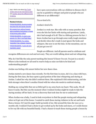topic. Here's one about the T-shirt
Jordan wore to her next dance class
and another about the different kinds
of staring.
Related Articles
FROM READERS: Nursing student
describes life with bipolar disorder
MU student born without forearm
tests prosthetics technology in hopes
of becoming police officer
FROM READERS: A note to new
parents of a 'Born Just Right Baby'
FROM READERS: For mother,
'inspiration' has a deeper meaning
FROM READERS: 7-year-old wins
inspiration award
have open conversations with our children to discuss why it
can be so painful to whisper and point at people who are
different or act differently?
I’m so tired of it.
Jordan’s tired of it.
Jordan is a rock star. She rolls with so many punches. But
even she hits her limits with staring and questions. Lately,
she’s had enough of it all. This is a lifelong process for her. I
know Jordan has to go through some really tough emotions
and decide when she’s ready to just ignore the looks and
whispers. But now is not the time. In the meantime, can we
all just get over it?
People are different. And all parents need to celebrate and
recognize differences are cool and not scary. They are worth talking about and not whispering.
Why do I feel like the only parent teaching this lesson? (I know I’m not. I’m just in a mood.)
Where is the textbook we all need to read to help us raise our kids to be kind and
understanding people?
Jordan was feeling a bit unsure before her new dance class.
Jordan started a new dance class recently. For the first time in years, she’s in a class with boys.
During the first class, the boys spent a good portion of the time whispering and staring at
Jordan. I asked her why she didn’t confront them. She explained it felt embarrassing, and she
feels stronger when there’s another friend with her when she needs to confront staring.
Holding my crying little (but not so little) girl in my arms hurts my heart. This sucks. We all
know it sucks. But this was the moment when I realized Jordan might be ready to take the
staring monkey off her back. It was a discovery that took time for me to understand.
When Jordan was a baby, I used to look everywhere to find the people staring and whispering
when we’d get out of the house. I wanted to catch those staring violators in the act and teach
them a lesson. Or I just let anger build up inside of me. But around the time she was 3 or 4
months old, I realized I had a choice to get worked up by the looks and stares, or I could choose
to live my life with my beautiful family. I had a chance to teach those staring people a lesson by
FROM READERS: Can we teach our kids to stop staring? http://www.columbiamissourian.com/a/178949/from-readers-c...
2 of 3 3/1/15, 4:13 PM
 