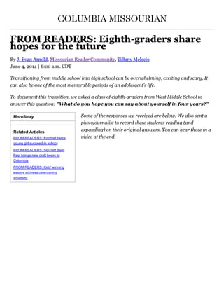 MoreStory
Related Articles
FROM READERS: Football helps
young girl succeed in school
FROM READERS: SECraft Beer
Fest brings new craft beers to
Columbia
FROM READERS: Kids' winning
essays address overcoming
adversity
COLUMBIA MISSOURIAN
FROM READERS: Eighth­graders share
hopes for the future
By J. Evan Arnold, Missourian Reader Community, Tiffany Melecio
June 4, 2014 | 6:00 a.m. CDT
Transitioning from middle school into high school can be overwhelming, exciting and scary. It
can also be one of the most memorable periods of an adolescent's life.
To document this transition, we asked a class of eighth­graders from West Middle School to
answer this question: "What do you hope you can say about yourself in four years?"
Some of the responses we received are below. We also sent a
photojournalist to record these students reading (and
expanding) on their original answers. You can hear those in a
video at the end.
 