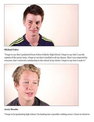 Michael Valvo
"I hope to say that I graduated from Tolton Catholic High School. I hope to say that I was the
captain of the soccer team. I hope to say that I excelled in all my classes. That I was respected by
everyone, that I received a scholarship to the school of my choice. I hope to say that I made it."
Avery Brooks
"I hope to be graduating high school. I’m looking into a possible welding career. I have no intent to
 