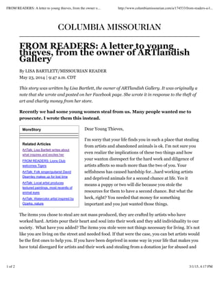 MoreStory
Related Articles
ArtTalk: Lisa Bartlett writes about
what inspires and excites her
FROM READERS: Lions Club
welcomes Tigers
ArtTalk: Folk singer/guitarist David
Dearnley makes up for lost time
ArtTalk: Local artist produces
textured paintings, most recently of
animal eyes
ArtTalk: Watercolor artist inspired by
Ozarks, nature
COLUMBIA MISSOURIAN
FROM READERS: A letter to young
thieves, from the owner of ARTlandish
Gallery
By LISA BARTLETT/MISSOURIAN READER
May 23, 2014 | 9:47 a.m. CDT
This story was written by Lisa Bartlett, the owner of ARTlandish Gallery. It was originally a
note that she wrote and posted on her Facebook page. She wrote it in response to the theft of
art and charity money from her store.
Recently we had some young women steal from us. Many people wanted me to
prosecute. I wrote them this instead.
Dear Young Thieves,
I'm sorry that your life finds you in such a place that stealing
from artists and abandoned animals is ok. I'm not sure you
even realize the implications of these two things and how
your wanton disrespect for the hard work and diligence of
artists affects so much more than the two of you. Your
selfishness has caused hardship for...hard working artists
and deprived animals for a second chance at life. Yes it
means a puppy or two will die because you stole the
resources for them to have a second chance. But what the
heck, right? You needed that money for something
important and you just wanted those things.
The items you chose to steal are not mass produced, they are crafted by artists who have
worked hard. Artists pour their heart and soul into their work and they add individuality to our
society. What have you added? The items you stole were not things necessary for living. It's not
like you are living on the street and needed food. If that were the case, you can bet artists would
be the first ones to help you. If you have been deprived in some way in your life that makes you
have total disregard for artists and their work and stealing from a donation jar for abused and
FROM READERS: A letter to young thieves, from the owner o... http://www.columbiamissourian.com/a/174533/from-readers-a-l...
1 of 2 3/1/15, 4:17 PM
 
