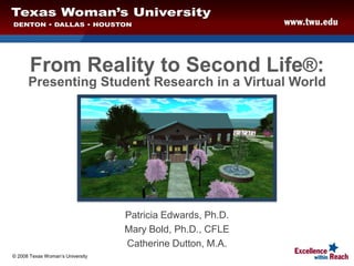 From Reality to Second Life®:
Presenting Student Research in a Virtual World
Patricia Edwards, Ph.D.
Mary Bold, Ph.D., CFLE
Catherine Dutton, M.A.
© 2008 Texas Woman’s University
 