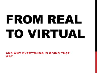 FROM REAL
TO VIRTUAL
AND WHY EVERYTHING IS GOING THAT
WAY
 