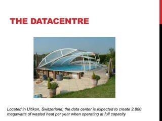 THE DATACENTRE
Located in Uitikon, Switzerland, the data center is expected to create 2,800
megawatts of wasted heat per year when operating at full capacity
 