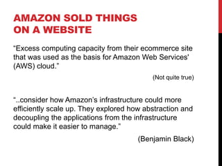 AMAZON SOLD THINGS
ON A WEBSITE
“Excess computing capacity from their ecommerce site
that was used as the basis for Amazon Web Services'
(AWS) cloud.”
(Not quite true)
“..consider how Amazon’s infrastructure could more
efficiently scale up. They explored how abstraction and
decoupling the applications from the infrastructure
could make it easier to manage.”
(Benjamin Black)
 