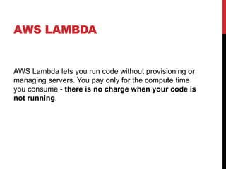 AWS LAMBDA
AWS Lambda lets you run code without provisioning or
managing servers. You pay only for the compute time
you consume - there is no charge when your code is
not running.
 