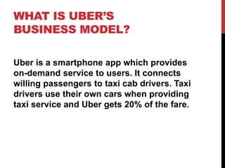WHAT IS UBER’S
BUSINESS MODEL?
Uber is a smartphone app which provides
on-demand service to users. It connects
willing passengers to taxi cab drivers. Taxi
drivers use their own cars when providing
taxi service and Uber gets 20% of the fare.
 