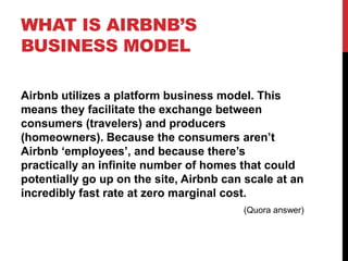 WHAT IS AIRBNB’S
BUSINESS MODEL
Airbnb utilizes a platform business model. This
means they facilitate the exchange between
consumers (travelers) and producers
(homeowners). Because the consumers aren’t
Airbnb ‘employees’, and because there’s
practically an infinite number of homes that could
potentially go up on the site, Airbnb can scale at an
incredibly fast rate at zero marginal cost.
(Quora answer)
 