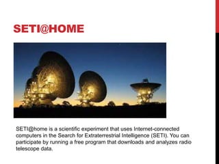 SETI@HOME
SETI@home is a scientific experiment that uses Internet-connected
computers in the Search for Extraterrestrial Intelligence (SETI). You can
participate by running a free program that downloads and analyzes radio
telescope data.
 