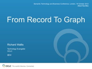 Semantic Technology and Business Conference, London, 19 October 2012
                                                                                              #SemTechBiz




From Record To Graph


Richard Wallis
Technology Evangelist
OCLC

@rjw




       The world’s libraries. Connected.
 