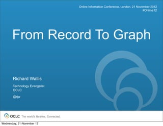 Online Information Conference, London, 21 November 2012
                                                                                                #Online12




       From Record To Graph


       Richard Wallis
       Technology Evangelist
       OCLC

       @rjw




              The world’s libraries. Connected.

Wednesday, 21 November 12
 