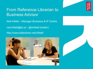 From Reference Librarian to
Business Advisor
Neil Infield – Manager Business & IP Centre
neil.infield@bl.uk - @ninfield (twitter)
http://www.slideshare.net/infield/
 