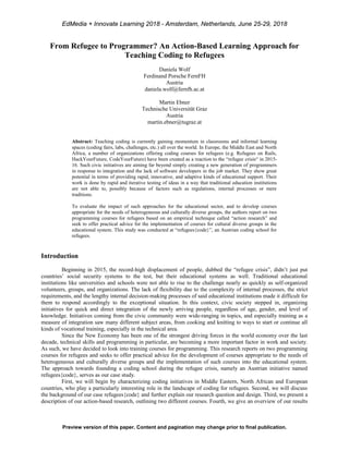 From Refugee to Programmer? An Action-Based Learning Approach for
Teaching Coding to Refugees
Daniela Wolf
Ferdinand Porsche FernFH
Austria
daniela.wolf@fernfh.ac.at
Martin Ebner
Technische Universität Graz
Austria
martin.ebner@tugraz.at
Abstract: Teaching coding is currently gaining momentum in classrooms and informal learning
spaces (coding fairs, labs, challenges, etc.) all over the world. In Europe, the Middle East and North
Africa, a number of organizations offering coding courses for refugees (e.g. Refugees on Rails,
HackYourFuture, CodeYourFuture) have been created as a reaction to the “refugee crisis“ in 2015-
16. Such civic initiatives are aiming far beyond simply creating a new generation of programmers
in response to integration and the lack of software developers in the job market. They show great
potential in terms of providing rapid, innovative, and adaptive kinds of educational support. Their
work is done by rapid and iterative testing of ideas in a way that traditional education institutions
are not able to, possibly because of factors such as regulations, internal processes or mere
traditions.
To evaluate the impact of such approaches for the educational sector, and to develop courses
appropriate for the needs of heterogeneous and culturally diverse groups, the authors report on two
programming courses for refugees based on an empirical technique called “action research” and
seek to offer practical advice for the implementation of courses for cultural diverse groups in the
educational system. This study was conducted at “refugees{code}”, an Austrian coding school for
refugees.
Introduction
Beginning in 2015, the record-high displacement of people, dubbed the “refugee crisis”, didn’t just put
countries’ social security systems to the test, but their educational systems as well. Traditional educational
institutions like universities and schools were not able to rise to the challenge nearly as quickly as self-organized
volunteers, groups, and organizations. The lack of flexibility due to the complexity of internal processes, the strict
requirements, and the lengthy internal decision-making processes of said educational institutions made it difficult for
them to respond accordingly to the exceptional situation. In this context, civic society stepped in, organizing
initiatives for quick and direct integration of the newly arriving people, regardless of age, gender, and level of
knowledge. Initiatives coming from the civic community were wide-ranging in topics, and especially training as a
measure of integration saw many different subject areas, from cooking and knitting to ways to start or continue all
kinds of vocational training, especially in the technical area.
Since the New Economy has been one of the strongest driving forces in the world economy over the last
decade, technical skills and programming in particular, are becoming a more important factor in work and society.
As such, we have decided to look into training courses for programming. This research reports on two programming
courses for refugees and seeks to offer practical advice for the development of courses appropriate to the needs of
heterogeneous and culturally diverse groups and the implementation of such courses into the educational system.
The approach towards founding a coding school during the refugee crisis, namely an Austrian initiative named
refugees{code}, serves as our case study.
First, we will begin by characterizing coding initiatives in Middle Eastern, North African and European
countries, who play a particularly interesting role in the landscape of coding for refugees. Second, we will discuss
the background of our case refugees{code} and further explain our research question and design. Third, we present a
description of our action-based research, outlining two different courses. Fourth, we give an overview of our results
Preview version of this paper. Content and pagination may change prior to final publication.
EdMedia + Innovate Learning 2018 - Amsterdam, Netherlands, June 25-29, 2018
 